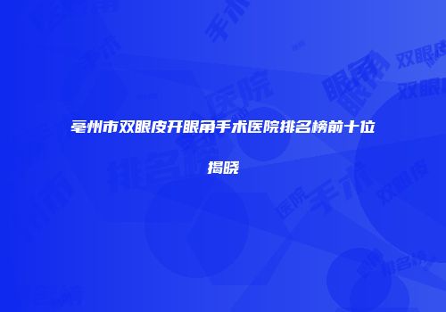 亳州市双眼皮开眼角手术医院排名榜前十位揭晓