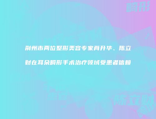 荆州市两位整形美容专家肖升华、陈立财在耳朵畸形手术治疗领域受患者信赖