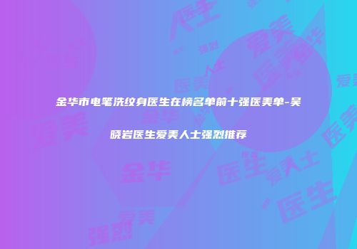 金华市电笔洗纹身医生在榜名单前十强医美单-吴晓岩医生爱美人士强烈推荐