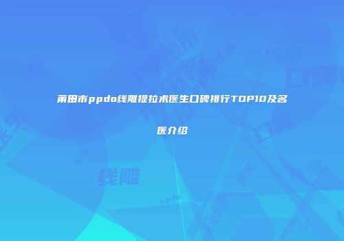 莆田市ppdo线雕提拉术医生口碑排行TOP10及名医介绍