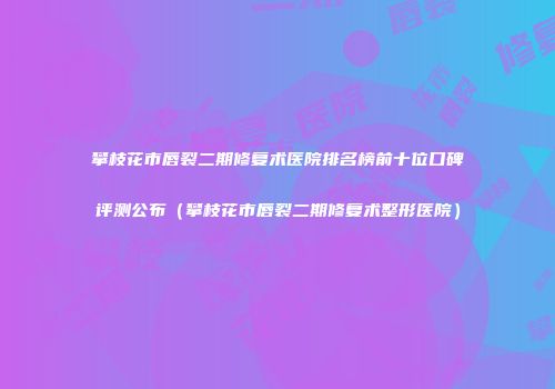 攀枝花市唇裂二期修复术医院排名榜前十位口碑评测公布（攀枝花市唇裂二期修复术整形医院）