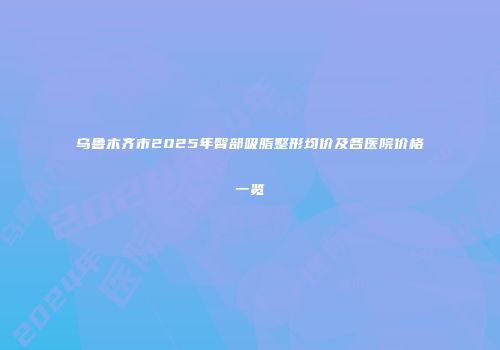 乌鲁木齐市2025年臀部吸脂整形均价及各医院价格一览