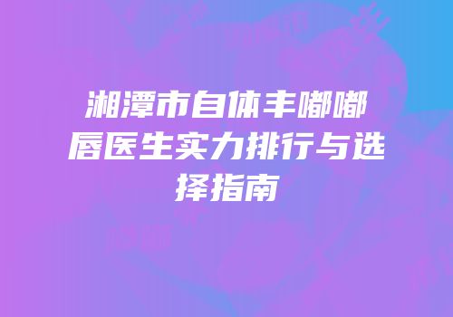 湘潭市自体丰嘟嘟唇医生实力排行与选择指南