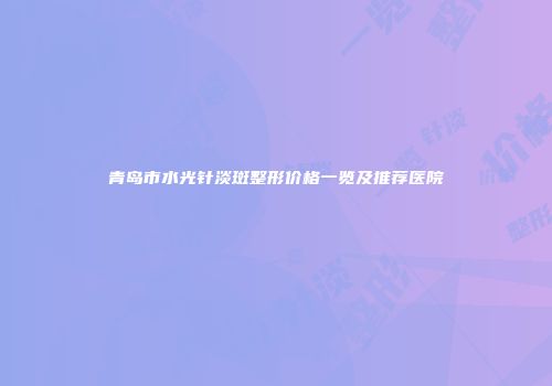 青岛市水光针淡斑整形价格一览及推荐医院