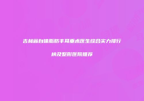 吉林省自体脂肪丰耳垂术医生综合实力排行榜及整形医院推荐