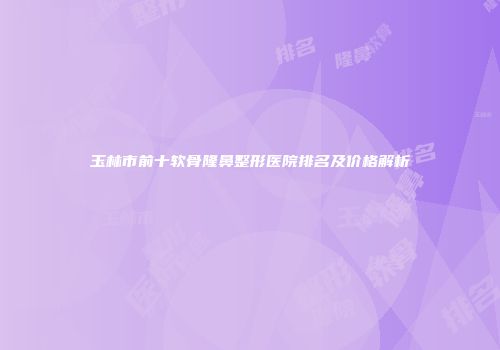 玉林市前十软骨隆鼻整形医院排名及价格解析