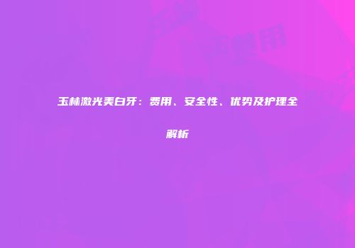 玉林激光美白牙：费用、安全性、优势及护理全解析