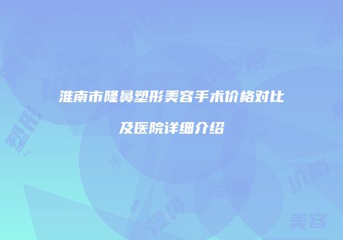 淮南市隆鼻塑形美容手术价格对比及医院详细介绍