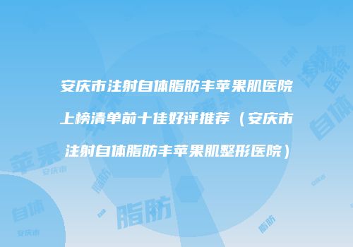 安庆市注射自体脂肪丰苹果肌医院上榜清单前十佳好评推荐（安庆市注射自体脂肪丰苹果肌整形医院）