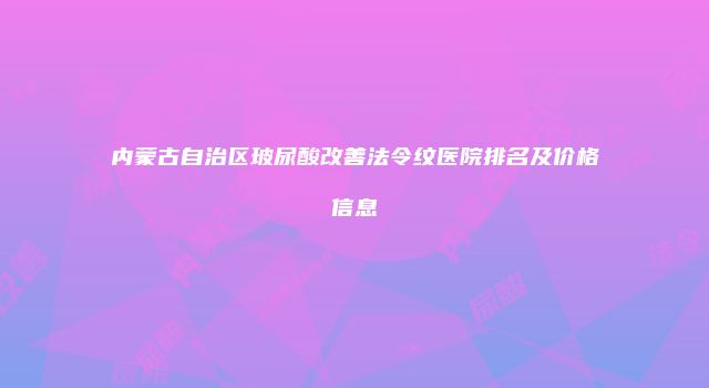 内蒙古自治区玻尿酸改善法令纹医院排名及价格信息