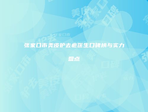 张家口市美皮护去疤医生口碑榜与实力盘点