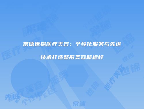 常德世锦医疗美容：个性化服务与先进技术打造整形美容新标杆
