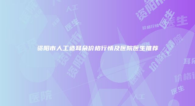 资阳市人工造耳朵价格行情及医院医生推荐