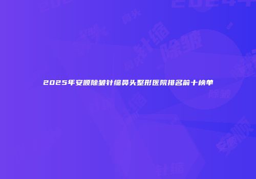 2025年安顺除皱针缩鼻头整形医院排名前十榜单