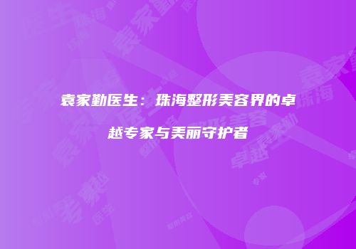 袁家勤医生：珠海整形美容界的卓越专家与美丽守护者
