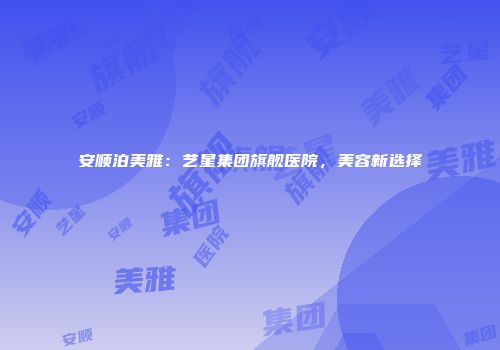 安顺泊美雅：艺星集团旗舰医院，美容新选择