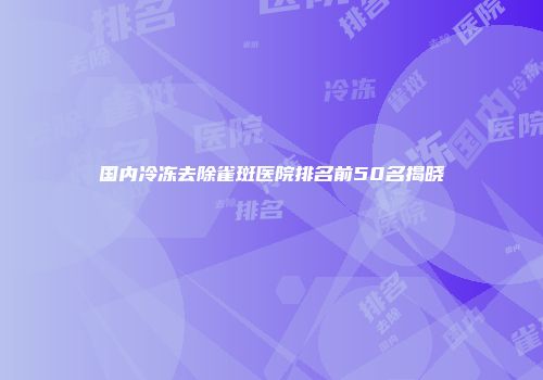 国内冷冻去除雀斑医院排名前50名揭晓