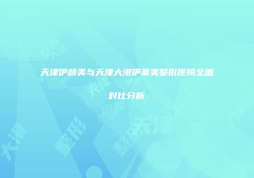天津伊颜美与天津大港伊莱美整形医院全面对比分析