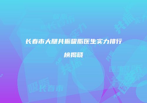 长春市大腿共振吸脂医生实力排行榜揭晓
