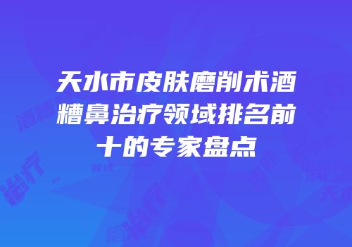 天水市皮肤磨削术酒糟鼻治疗领域排名前十的专家盘点