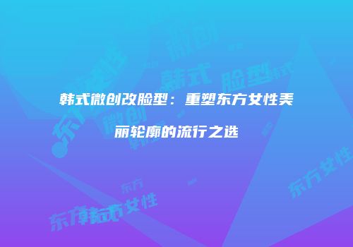 韩式微创改脸型：重塑东方女性美丽轮廓的流行之选