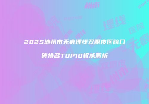 2025池州市无痕埋线双眼皮医院口碑排名TOP10权威解析