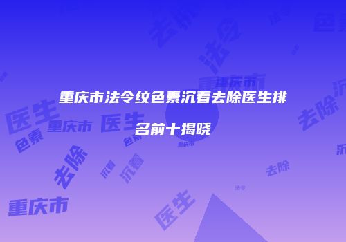 重庆市法令纹色素沉着去除医生排名前十揭晓