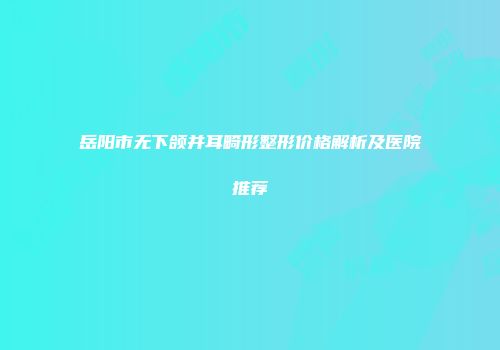 岳阳市无下颌并耳畸形整形价格解析及医院推荐