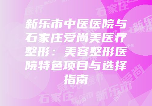新乐市中医医院与石家庄爱尚美医疗整形：美容整形医院特色项目与选择指南