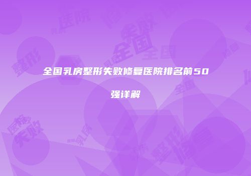 全国乳房整形失败修复医院排名前50强详解