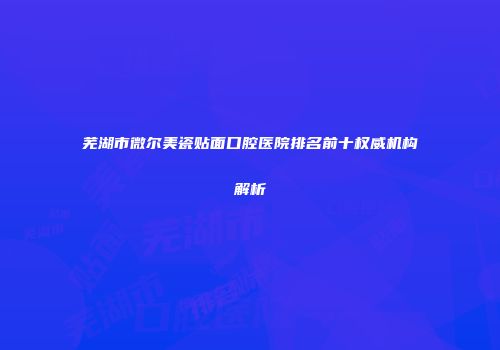 芜湖市微尔美瓷贴面口腔医院排名前十权威机构解析