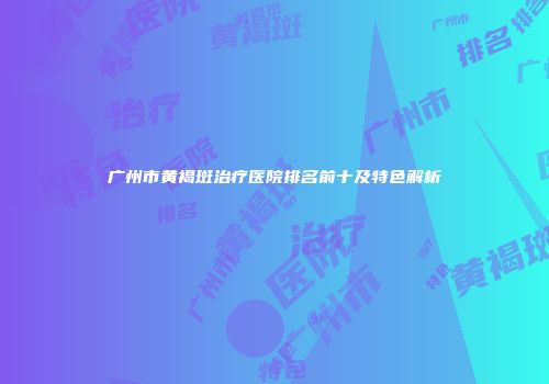 广州市黄褐斑治疗医院排名前十及特色解析