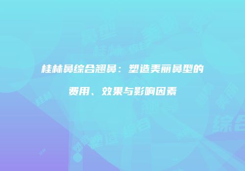 桂林鼻综合翘鼻：塑造美丽鼻型的费用、效果与影响因素