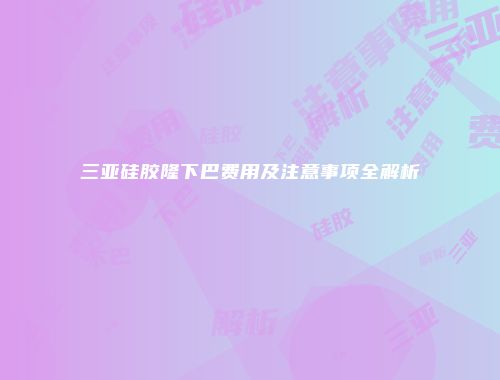 三亚硅胶隆下巴费用及注意事项全解析