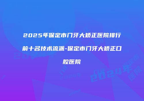 2025年保定市门牙大矫正医院排行前十名技术流派-保定市门牙大矫正口腔医院
