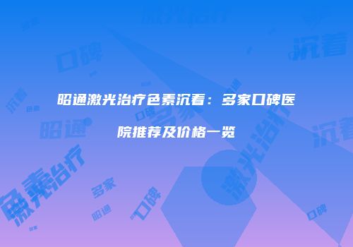 昭通激光治疗色素沉着：多家口碑医院推荐及价格一览