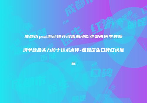 成都市pst面部提升改善面部松弛整形医生在榜清单综合实力前十技术点评-朗昆医生口碑红榜推荐