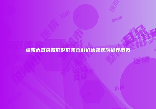 绵阳市耳朵畸形整形美容科价格及医院推荐概览