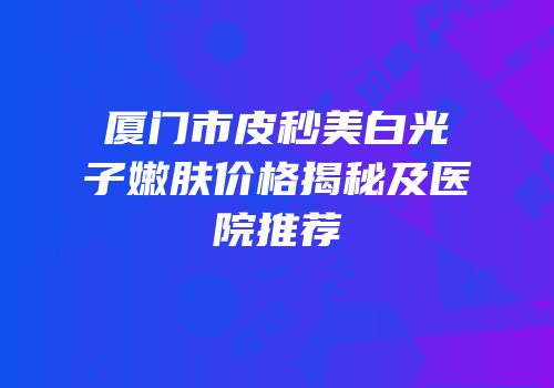 厦门市皮秒美白光子嫩肤价格揭秘及医院推荐