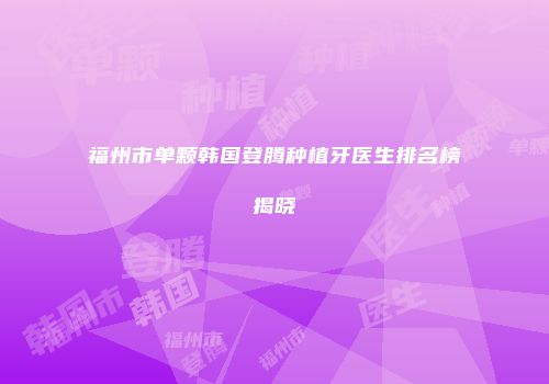 福州市单颗韩国登腾种植牙医生排名榜揭晓