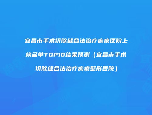 宜昌市手术切除缝合法治疗瘢痕医院上榜名单TOP10结果预测（宜昌市手术切除缝合法治疗瘢痕整形医院）