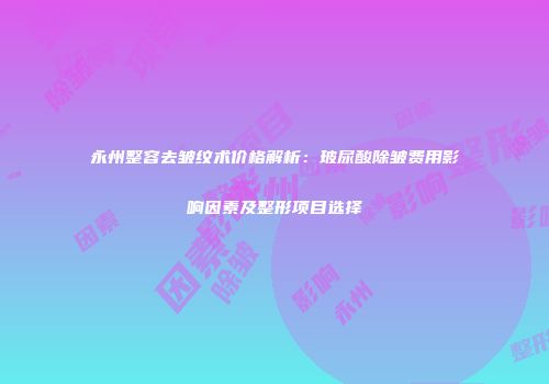 永州整容去皱纹术价格解析：玻尿酸除皱费用影响因素及整形项目选择