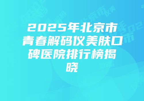2025年北京市青春解码仪美肤口碑医院排行榜揭晓