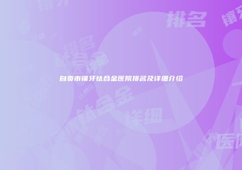 自贡市镶牙钛合金医院排名及详细介绍