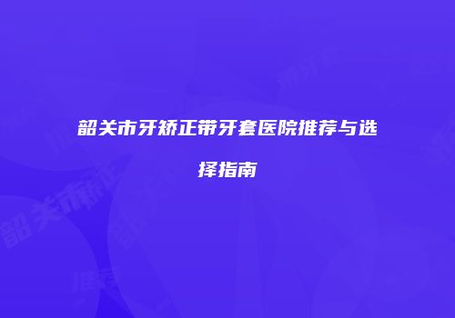 韶关市牙矫正带牙套医院推荐与选择指南