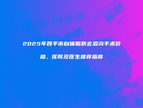 2025年四平市自体脂肪去泪沟手术价格、医院及医生推荐指南