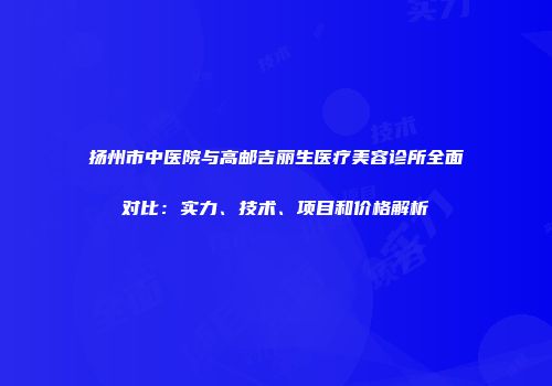 扬州市中医院与高邮吉丽生医疗美容诊所全面对比：实力、技术、项目和价格解析