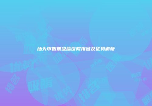 汕头市眼皮吸脂医院排名及优势解析