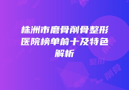 株洲市磨骨削骨整形医院榜单前十及特色解析