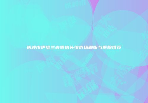 铁岭市伊维兰去除抬头纹市场解析与医院推荐